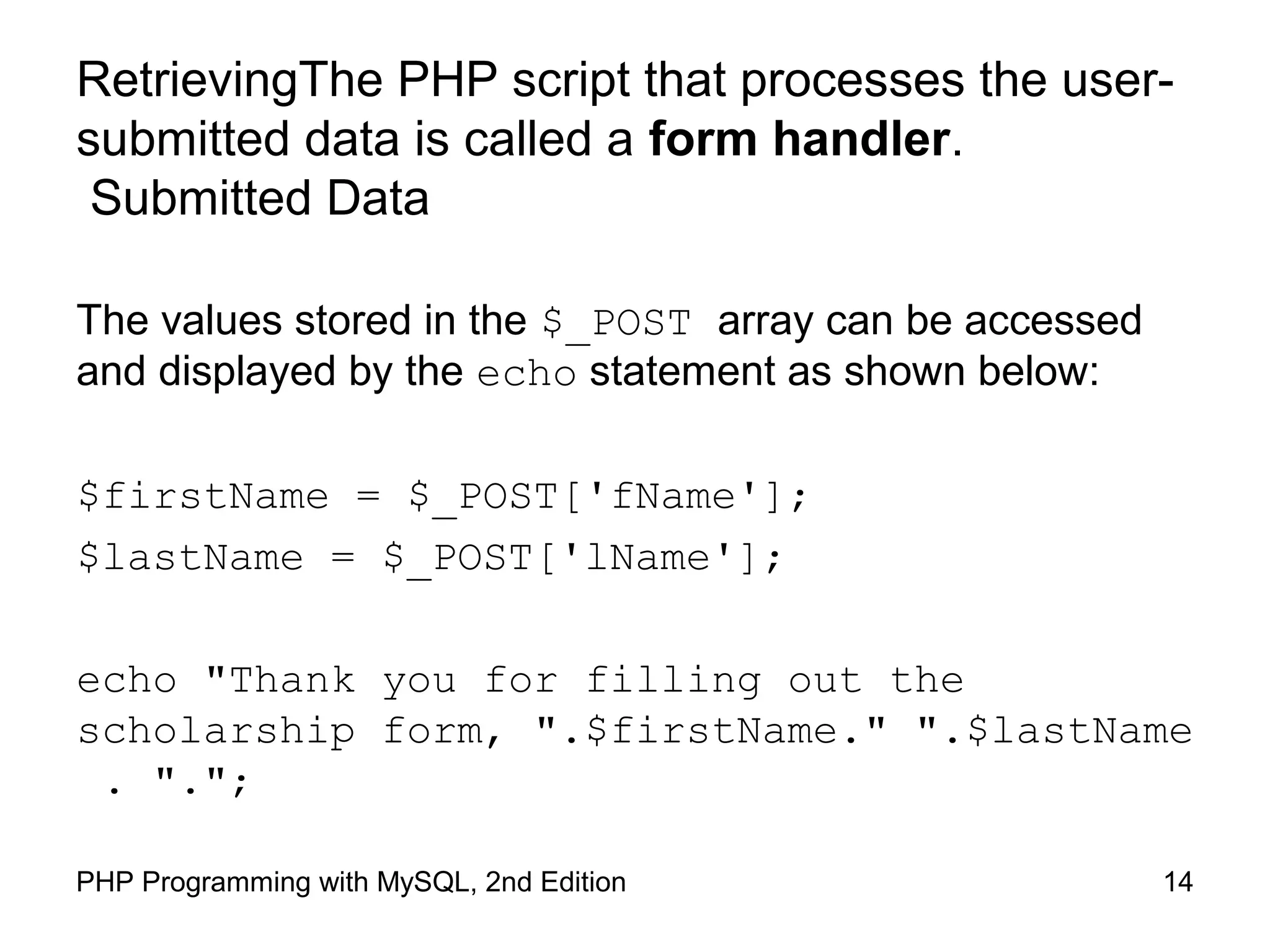 14PHP Programming with MySQL, 2nd Edition
RetrievingThe PHP script that processes the user-
submitted data is called a form handler.
Submitted Data
The values stored in the $_POST array can be accessed
and displayed by the echo statement as shown below:
$firstName = $_POST['fName'];
$lastName = $_POST['lName'];
echo "Thank you for filling out the
scholarship form, ".$firstName." ".$lastName
. ".";
 