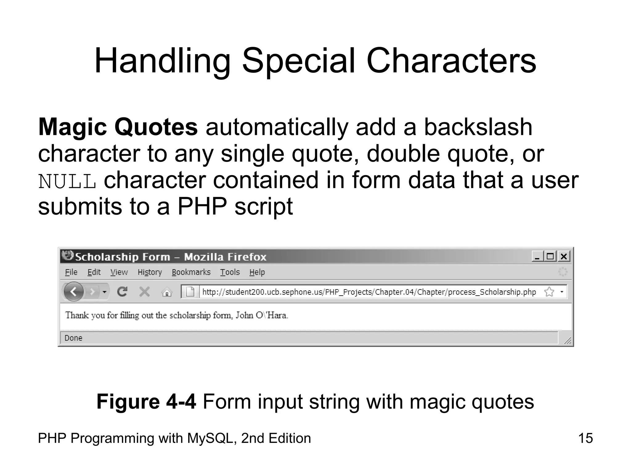 15PHP Programming with MySQL, 2nd Edition
Handling Special Characters
Magic Quotes automatically add a backslash
character to any single quote, double quote, or
NULL character contained in form data that a user
submits to a PHP script
Figure 4-4 Form input string with magic quotes
 