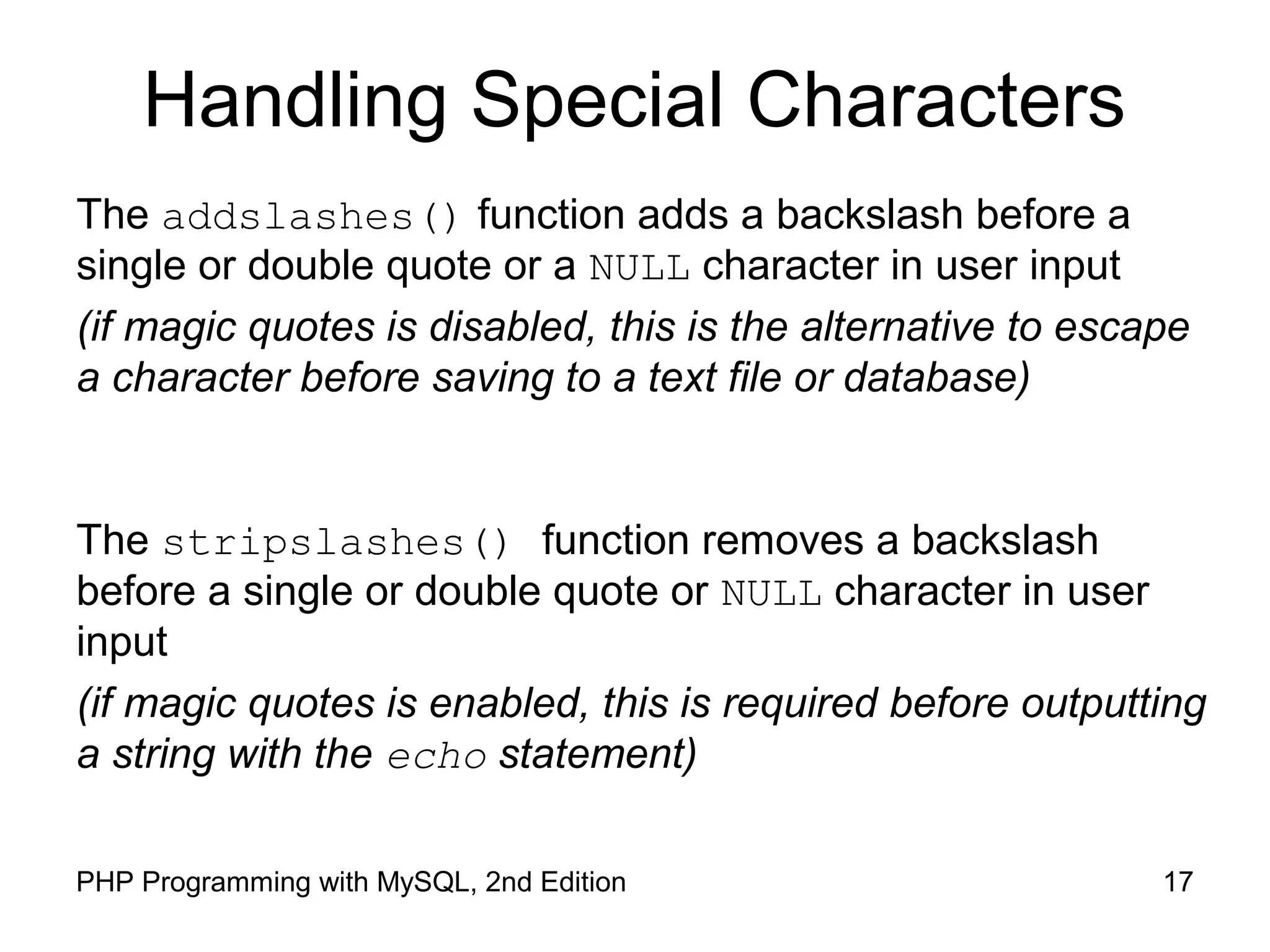 Handling Special Characters
The addslashes() function adds a backslash before a
single or double quote or a NULL character in user input
(if magic quotes is disabled, this is the alternative to escape
a character before saving to a text file or database)
The stripslashes() function removes a backslash
before a single or double quote or NULL character in user
input
(if magic quotes is enabled, this is required before outputting
a string with the echo statement)
17PHP Programming with MySQL, 2nd Edition
 
