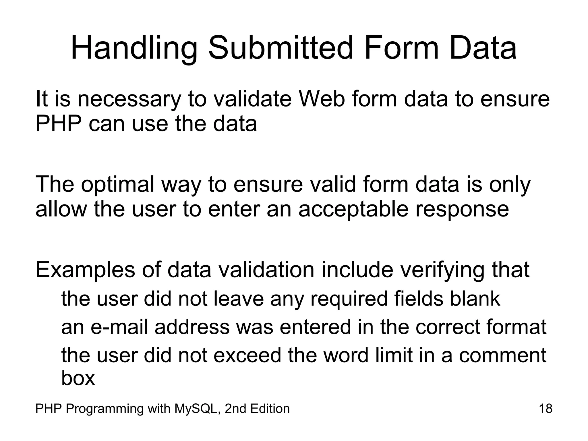 18PHP Programming with MySQL, 2nd Edition
Handling Submitted Form Data
It is necessary to validate Web form data to ensure PHP
can use the data
The optimal way to ensure valid form data is only allow the
user to enter an acceptable response
Examples of data validation include verifying that
the user did not leave any required fields blank
an e-mail address was entered in the correct format
the user did not exceed the word limit in a comment box
 