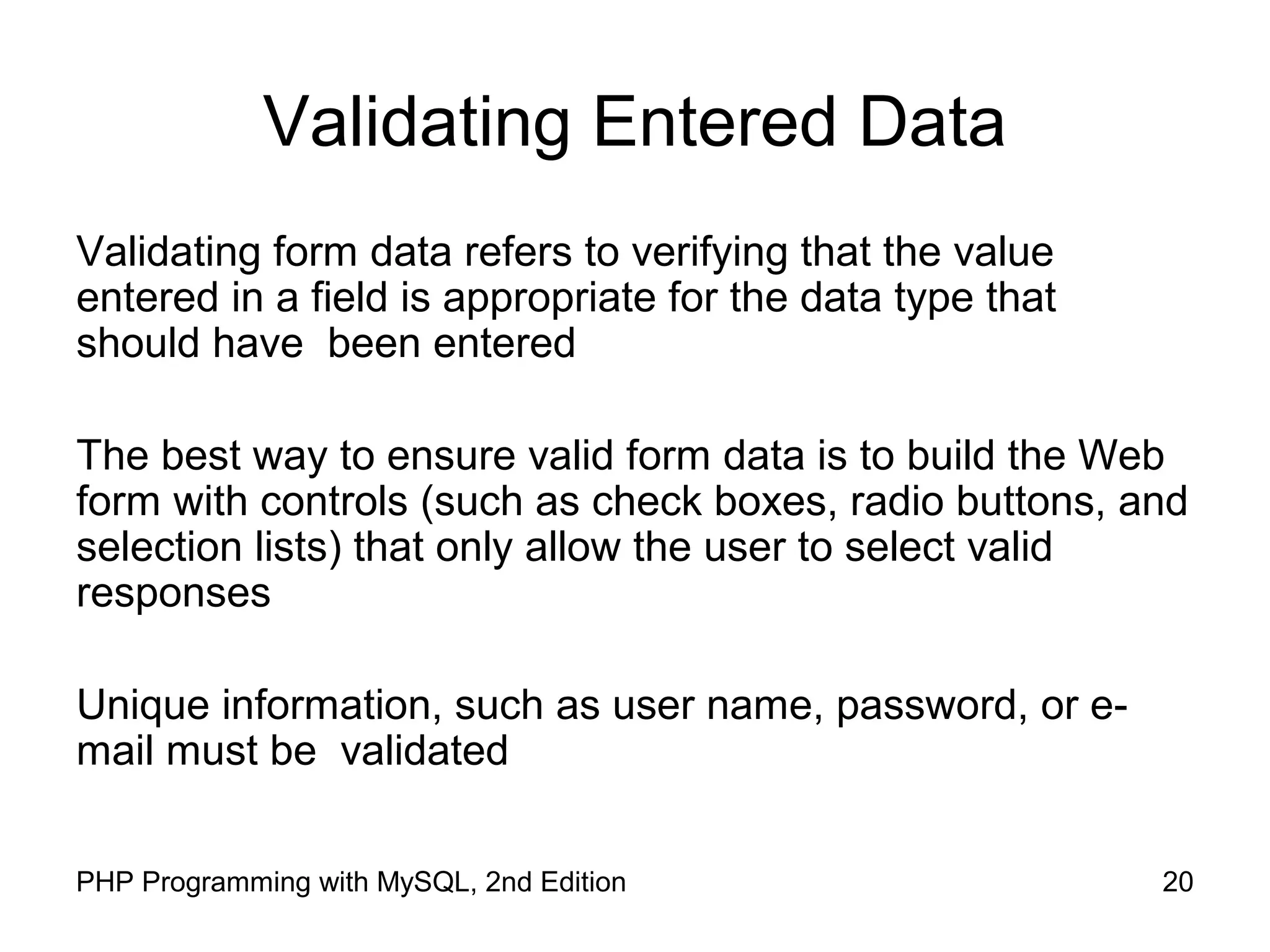 20PHP Programming with MySQL, 2nd Edition
Validating Entered Data
Validating form data refers to verifying that the value
entered in a field is appropriate for the data type that
should have been entered
The best way to ensure valid form data is to build the Web
form with controls (such as check boxes, radio buttons, and
selection lists) that only allow the user to select valid
responses
Unique information, such as user name, password, or e-
mail must be validated
 