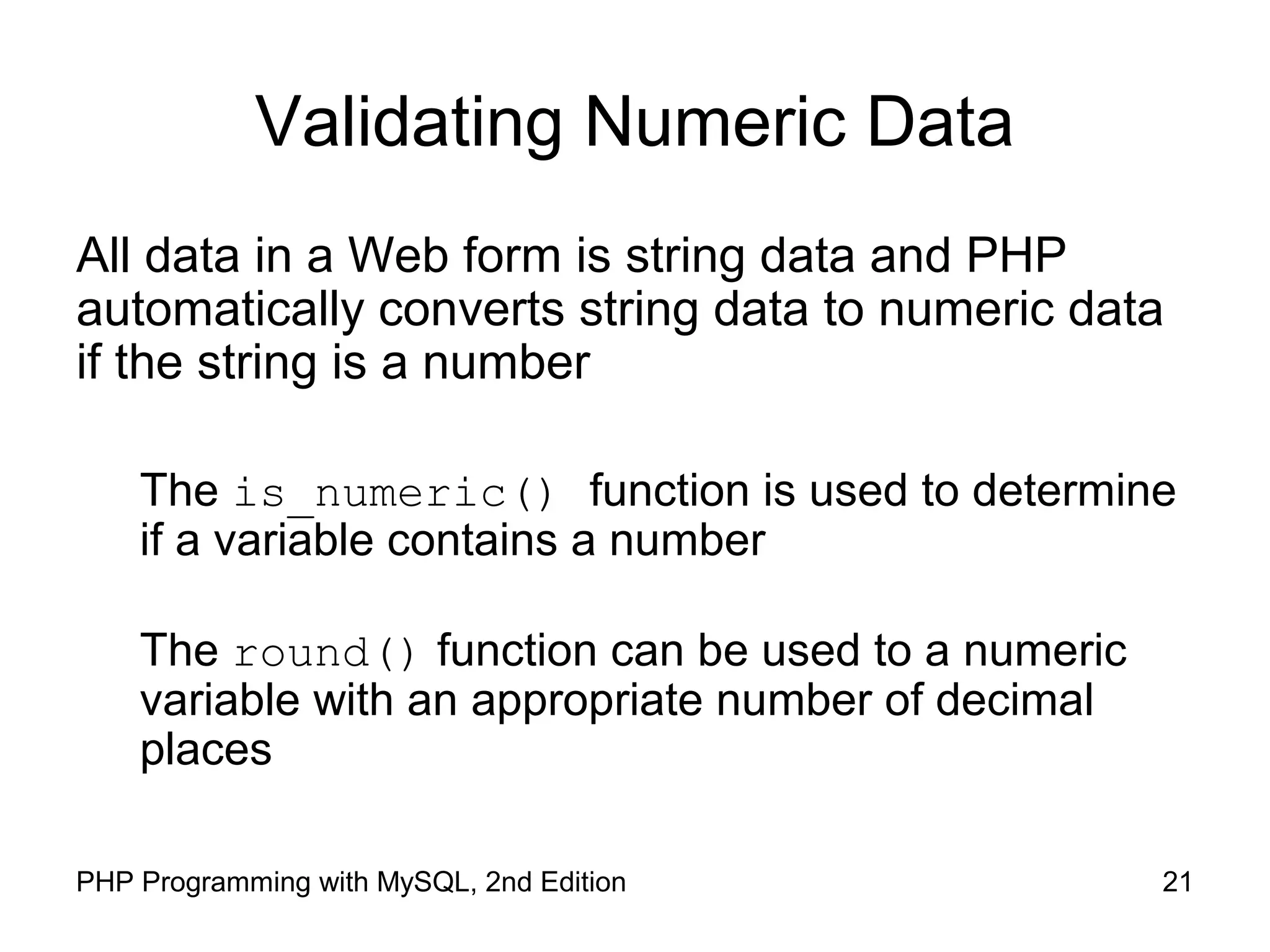 21PHP Programming with MySQL, 2nd Edition
Validating Numeric Data
All data in a Web form is string data and PHP
automatically converts string data to numeric data
if the string is a number
The is_numeric() function is used to determine
if a variable contains a number
The round() function can be used to a numeric
variable with an appropriate number of decimal
places
 