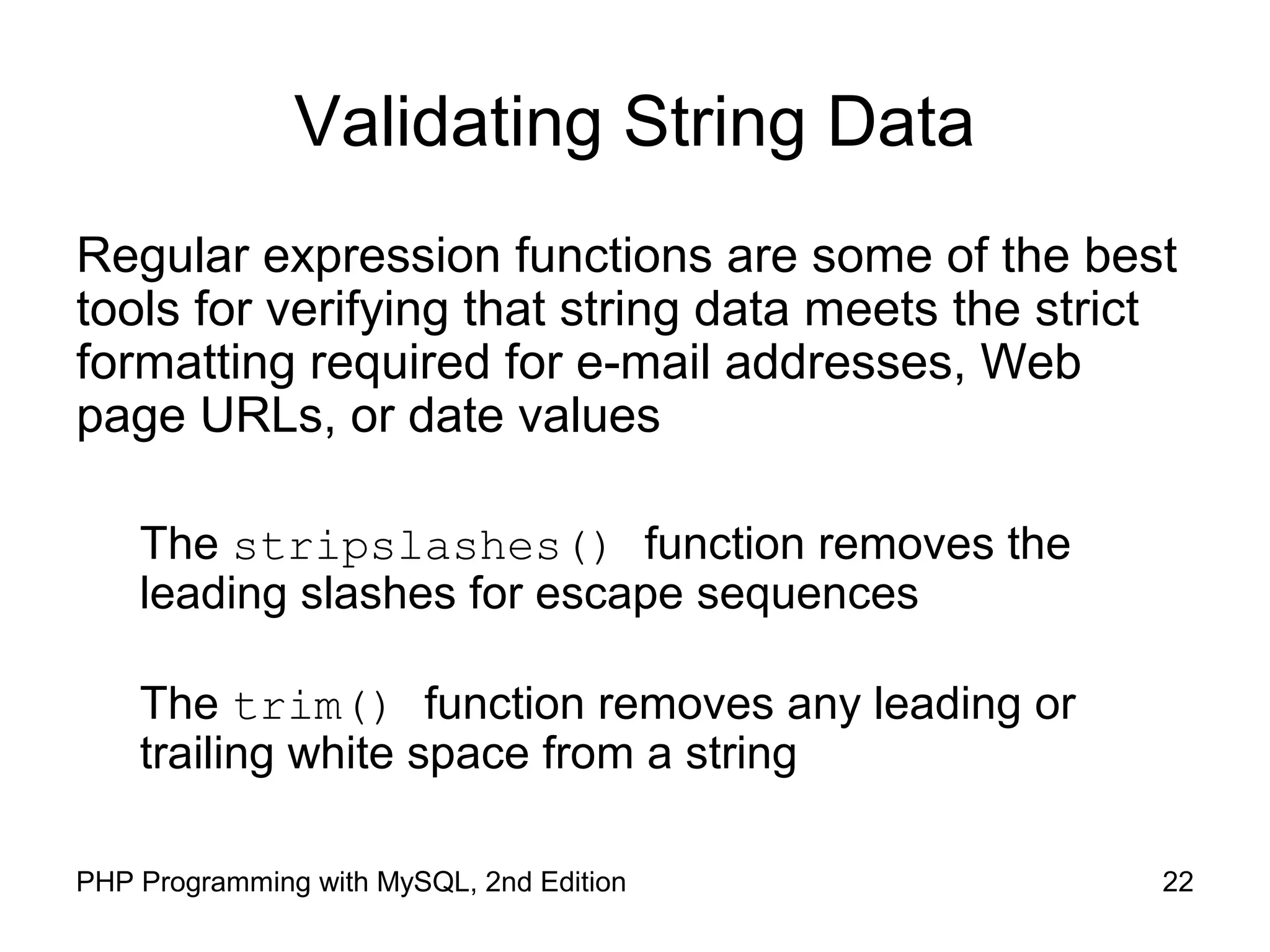 22PHP Programming with MySQL, 2nd Edition
Validating String Data
Regular expression functions are some of the best
tools for verifying that string data meets the strict
formatting required for e-mail addresses, Web
page URLs, or date values
The stripslashes() function removes the
leading slashes for escape sequences
The trim() function removes any leading or
trailing white space from a string
 