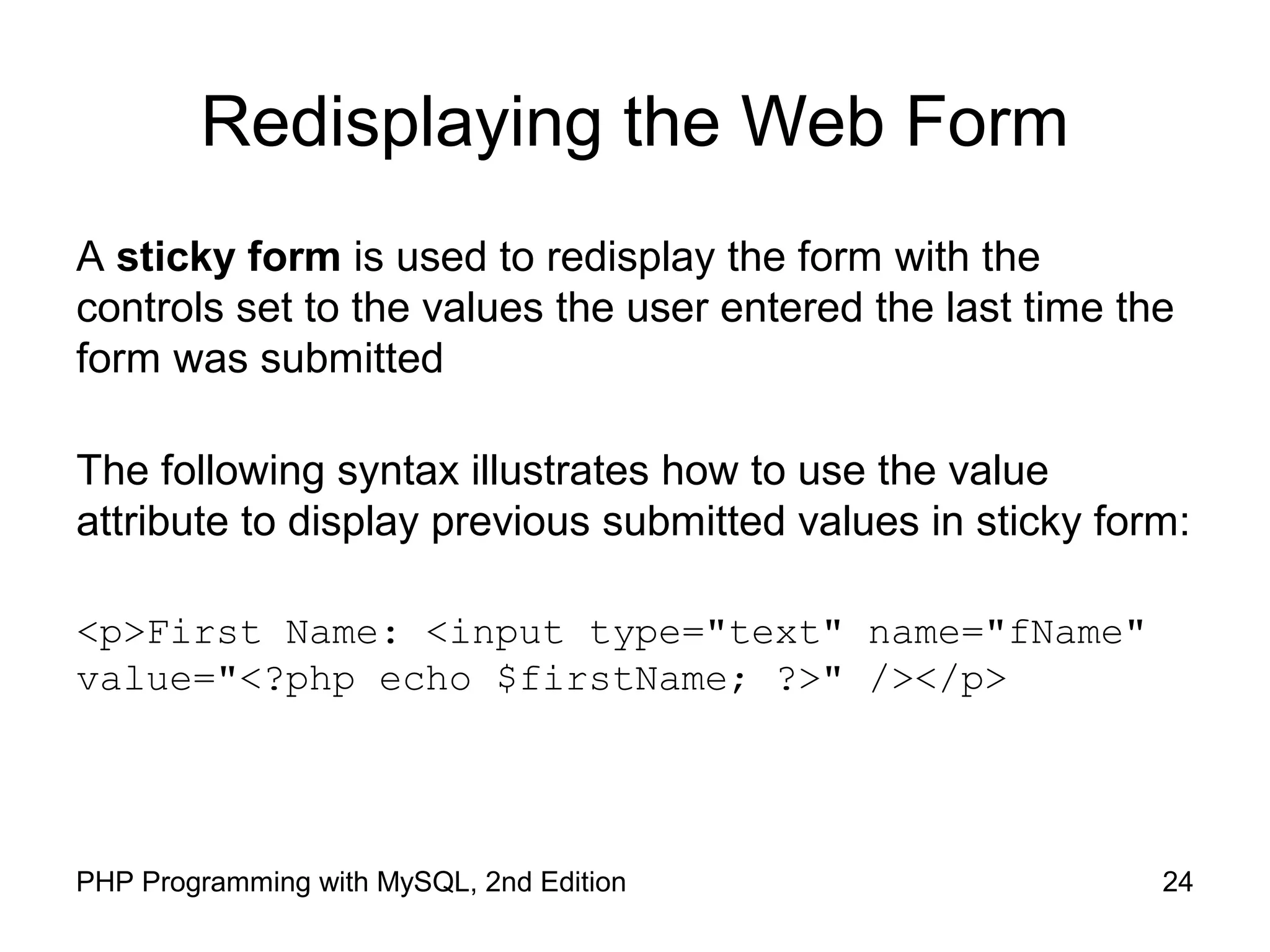 24PHP Programming with MySQL, 2nd Edition
Redisplaying the Web Form
A sticky form is used to redisplay the form with the
controls set to the values the user entered the last time the
form was submitted
The following syntax illustrates how to use the value
attribute to display previous submitted values in sticky form:
<p>First Name: <input type="text" name="fName"
value="<?php echo $firstName; ?>" /></p>
 