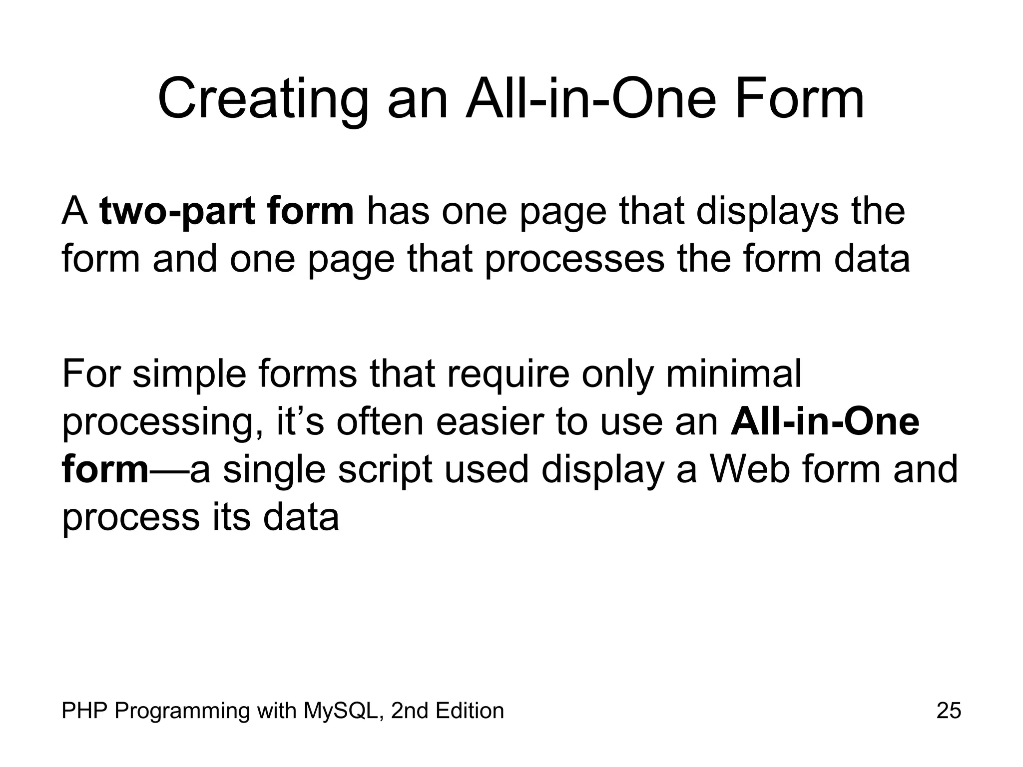 25PHP Programming with MySQL, 2nd Edition
Creating an All-in-One Form
A two-part form has one page that displays the
form and one page that processes the form data
For simple forms that require only minimal
processing, it’s often easier to use an All-in-One
form—a single script used display a Web form and
process its data
 