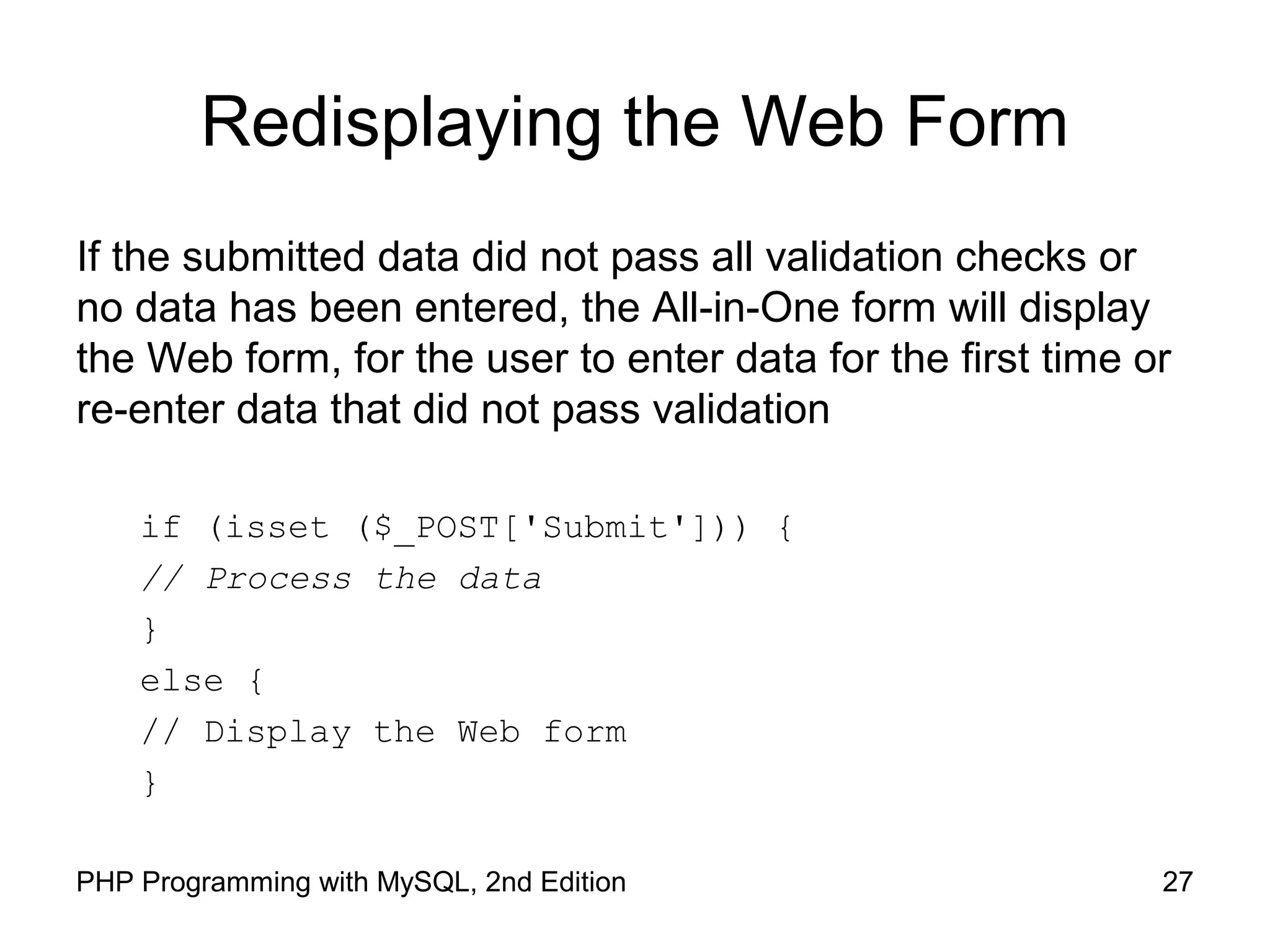 27PHP Programming with MySQL, 2nd Edition
Redisplaying the Web Form
If the submitted data did not pass all validation checks or
no data has been entered, the All-in-One form will display
the Web form, for the user to enter data for the first time or
re-enter data that did not pass validation
if (isset ($_POST['Submit'])) {
// Process the data
}
else {
// Display the Web form
}
 