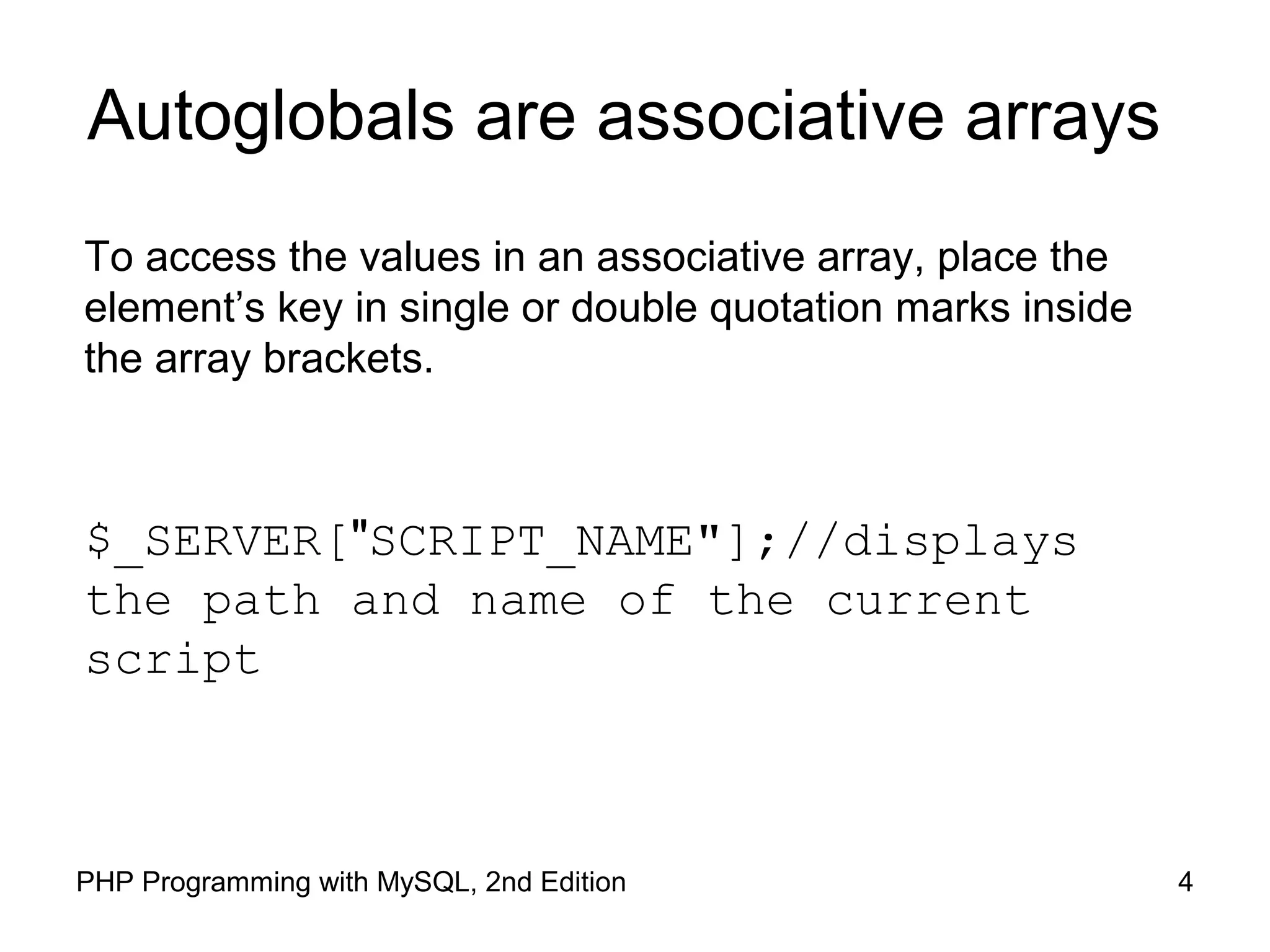 4PHP Programming with MySQL, 2nd Edition
Autoglobals are associative arrays
To access the values in an associative array, place the
element’s key in single or double quotation marks inside
the array brackets.
$_SERVER["SCRIPT_NAME"];//displays the path
and name of the current script
 