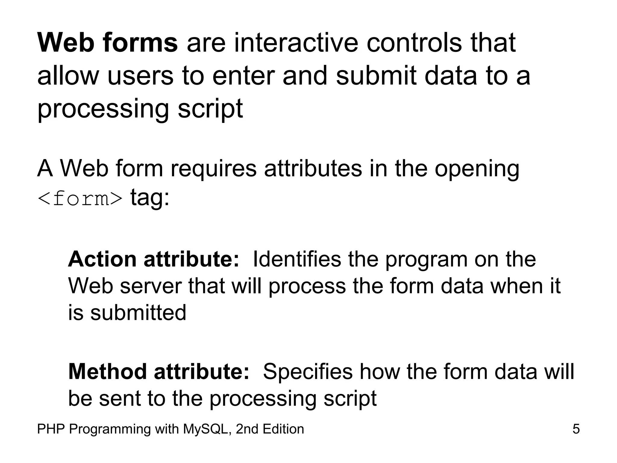 5PHP Programming with MySQL, 2nd Edition
Web forms are interactive controls that
allow users to enter and submit data to a
processing script
A Web form requires attributes in the opening <form> tag:
Action attribute: Identifies the program on the Web
server that will process the form data when it is
submitted
Method attribute: Specifies how the form data will be
sent to the processing script
 