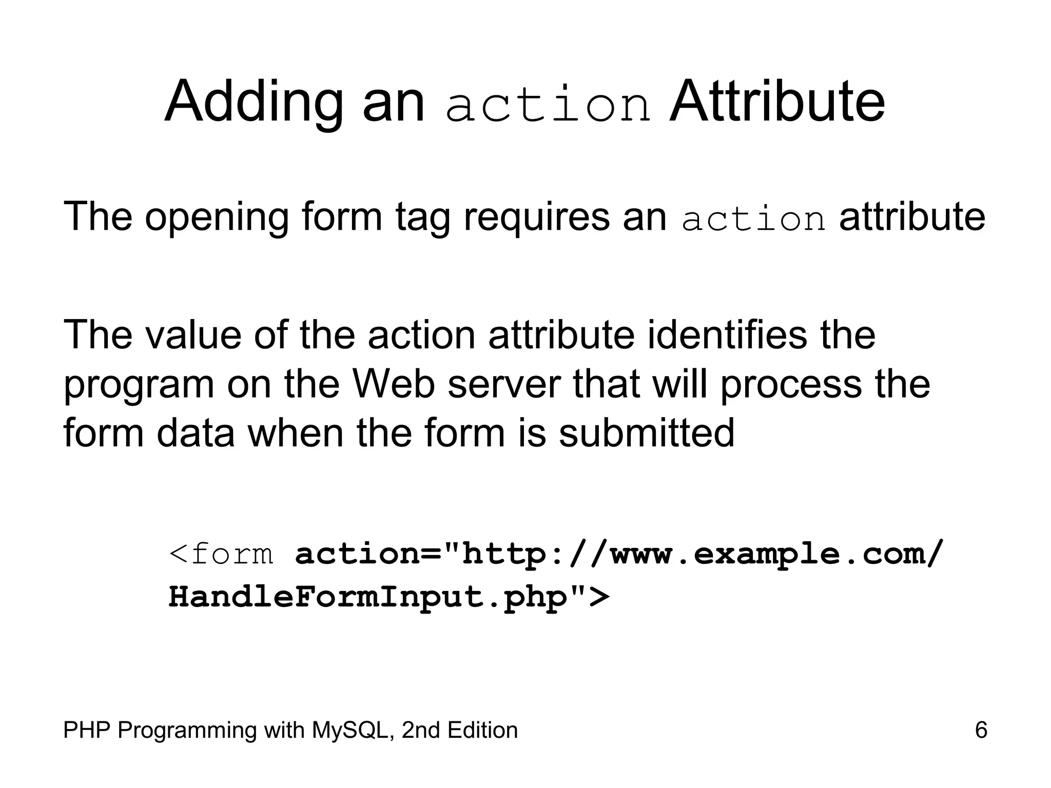 6PHP Programming with MySQL, 2nd Edition
Adding an action Attribute
The opening form tag requires an action attribute
The value of the action attribute identifies the program on
the Web server that will process the form data when the
form is submitted
<form action="http://www.example.com/
HandleFormInput.php">
 