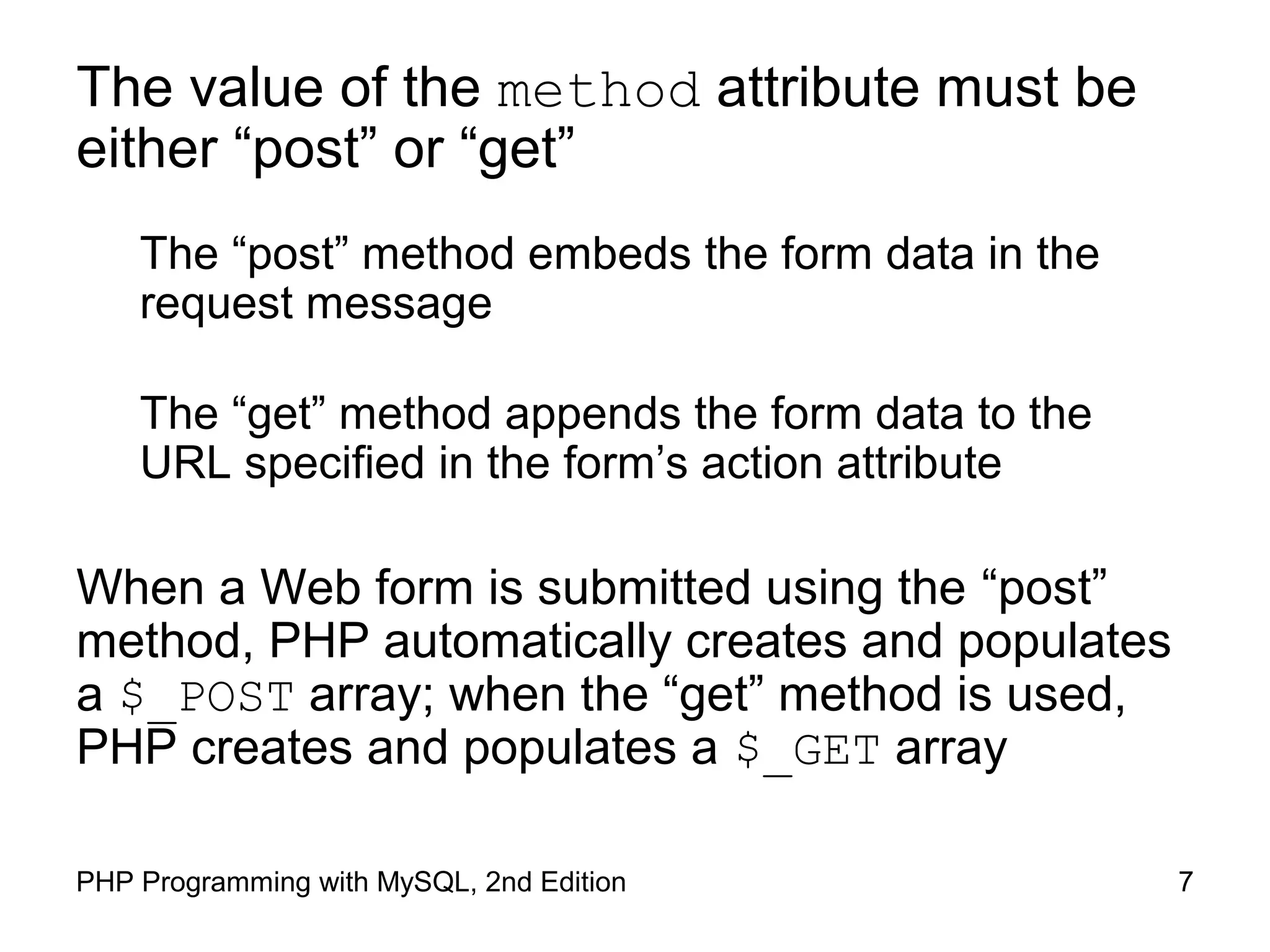 7PHP Programming with MySQL, 2nd Edition
GET vs POST
The “post” method embeds the form data in the request
message
The “get” method appends the form data to the URL
specified in the form’s action attribute
When a Web form is submitted using the “post” method,
PHP automatically creates and populates a $_POST array.
When the “get” method is used, PHP creates and
populates a $_GET array.
 