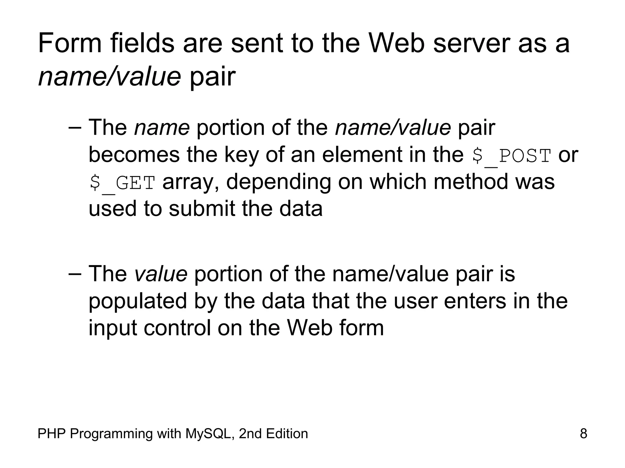 8PHP Programming with MySQL, 2nd Edition
Form fields are sent to the Web server as a
name/value pair
– The name portion of the name/value pair
becomes the key of an element in the $_POST or
$_GET array, depending on which method was
used to submit the data
– The value portion of the name/value pair is
populated by the data that the user enters in the
input control on the Web form
 
