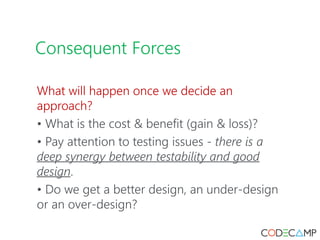 Consequent Forces
What will happen once we decide an
approach?
• What is the cost & benefit (gain & loss)?
• Pay attention to testing issues - there is a
deep synergy between testability and good
design.
• Do we get a better design, an under-design
or an over-design?
 