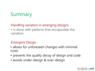 Summary
Handling variation in emerging designs
• is done with patterns that encapsulate the
variation
Emergent Design
• allows for unforeseen changes with minimal
costs
• prevents the quality decay of design and code
• avoids under-design & over-design
 
