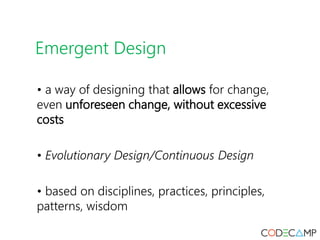 Emergent Design
• a way of designing that allows for change,
even unforeseen change, without excessive
costs
• Evolutionary Design/Continuous Design
• based on disciplines, practices, principles,
patterns, wisdom
 