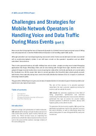 A 3dB consult White Paper
Challenges and Strategies for
Mobile Network Operators in
Handling Voice and Data Traffic
During Mass Events (part I)
Mass events that bring together tens of thousands of people in a limited time and space are great ways of telling
how well prepared one or another Mobile Network Operator is for handling rapid traffic peaks.
Although subscribers are more forgiving during mass events when it takes several attempts to make a successful
call or send/receive/upload a photo, it can still leave a mark on the operators’ reputation and can affect
subscribers’ future choices.
There is also a general tendency of traffic shifting from voice to data – people are using more Instant Messaging
applications like Skype, WhatsApp, Viber and are also making calls through these apps. Another trend is the
upload of images to social media sites or even streaming live video either to friends and family or to social media
like Facebook Live. All this means that when in normal operations the Downlink data volume greatly exceeds
Uplink data, then especially during mass events the traffic distribution between DL & UL is equal or could even
be leaning towards uplink.
The goal of this White Paper is to give an overview of standard actions to be taken to grant the best possible user
experience in any type of mass event.
Table of contents
1 Introduction
2 Event Preparation
3 Changes during the duration of the event
5 Real Time Monitoring
Introduction
Experts in design and optimisation of mobile networks,
3dB consult offers design and optimisation services for
mass events like concerts, sports events, festivals, arts
events, etc. These services focus on improving the
performance of both the indoor solution for the arena (if
such is the case) and the outdoor coverage solution of
the surrounding area.
The aim of the services is to provide operators’
subscribers the best customer experience during the
event as well as outside the event.
3dB consult has extensive experience in the field of
sizing, preparation, optimisation and real-time
monitoring of mobile networks in mass events. We have
performed this type of service for several mobile
network operators in different countries, always with
highest quality and excellent results.
To guarantee the best service quality 3dB consult has
developed a proprietary tool for the operator to access
the event statistics, as well as information about the
actions being taken in case of degraded KPIs, easily and
in real time.
 