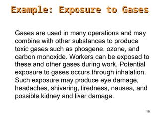16
Gases are used in many operations and may
combine with other substances to produce
toxic gases such as phosgene, ozone, and
carbon monoxide. Workers can be exposed to
these and other gases during work. Potential
exposure to gases occurs through inhalation.
Such exposure may produce eye damage,
headaches, shivering, tiredness, nausea, and
possible kidney and liver damage.
Example: Exposure to Gases
Example: Exposure to Gases
 
