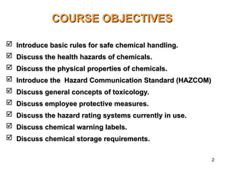 2
COURSE OBJECTIVES
COURSE OBJECTIVES
 Introduce basic rules for safe chemical handling.
Introduce basic rules for safe chemical handling.
 Discuss the health hazards of chemicals.
Discuss the health hazards of chemicals.
 Discuss the physical properties of chemicals.
Discuss the physical properties of chemicals.
 Introduce
Introduce the Hazard Communication Standard (HAZCOM)
the Hazard Communication Standard (HAZCOM)
 Discuss general concepts of toxicology.
Discuss general concepts of toxicology.
 Discuss employee protective measures.
Discuss employee protective measures.
 Discuss the hazard rating systems currently in use.
Discuss the hazard rating systems currently in use.
 Discuss chemical warning labels.
Discuss chemical warning labels.
 Discuss chemical storage requirements.
Discuss chemical storage requirements.
 