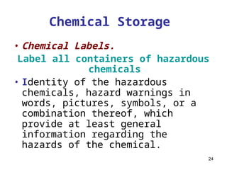 24
Chemical Storage
• Chemical Labels.
Label all containers of hazardous
chemicals
• Identity of the hazardous
chemicals, hazard warnings in
words, pictures, symbols, or a
combination thereof, which
provide at least general
information regarding the
hazards of the chemical.
 
