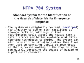 25
NFPA 704 System
• The system was originally devised (developed)
for industry to use on such facilities as
storage tanks or buildings so that
firefighters could assess the hazard from a
safe distance and better evaluate what fire-
fighting techniques to employ. The system can
also be useful in situations other than fires
when used on container labels or room doors
so that a person working in the room or area
can quickly determine the degree of hazard of
a particular chemical.
Standard System for the Identification of
the Hazards of Materials for Emergency
Response
 