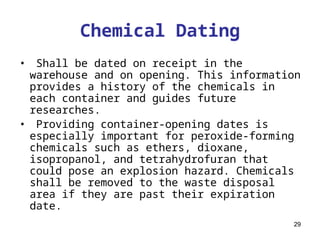 29
Chemical Dating
• Shall be dated on receipt in the
warehouse and on opening. This information
provides a history of the chemicals in
each container and guides future
researches.
• Providing container-opening dates is
especially important for peroxide-forming
chemicals such as ethers, dioxane,
isopropanol, and tetrahydrofuran that
could pose an explosion hazard. Chemicals
shall be removed to the waste disposal
area if they are past their expiration
date.
 