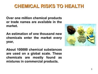 3
CHEMICAL RISKS TO HEALTH
CHEMICAL RISKS TO HEALTH
Over one million chemical products
or trade names are available in the
market.
An estimation of one thousand new
chemicals enter the market every
year,
About 100000 chemical substances
are used on a global scale. These
chemicals are mostly found as
mixtures in commercial products.
 