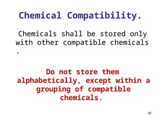 30
Chemical Compatibility.
Chemicals shall be stored only
with other compatible chemicals
.
Do not store them
alphabetically, except within a
grouping of compatible
chemicals.
 