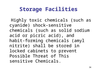 34
Storage Facilities
Highly toxic chemicals (such as
cyanide) shock-sensitive
chemicals (such as solid sodium
acid or picric acid), and
habit-forming chemicals (amyl
nitrite) shall be stored in
locked cabinets to prevent
Possible Threat of This
sensitive Chemicals.
 