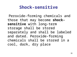 35
Shock-sensitive
Peroxide-forming chemicals and
those that may become shock-
sensitive with long-term
storage shall be stored
separately and shall be labeled
and dated. Peroxide-forming
chemicals shall be stored in a
cool, dark, dry place
 