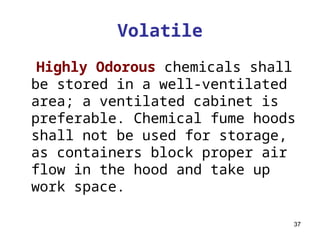 37
Volatile
Highly Odorous chemicals shall
be stored in a well-ventilated
area; a ventilated cabinet is
preferable. Chemical fume hoods
shall not be used for storage,
as containers block proper air
flow in the hood and take up
work space.
 
