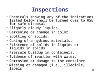38
Inspections
• Chemicals showing any of the indications
listed below shall be turned over to HSE
for safe disposal:
• Slightly cloudy liquids.
• Darkening or change in color.
• Spotting on solids.
• Caking of anhydrous materials.
• Existence of solids in liquids or
liquids in solids.
• Pressure buildup in containers.
• Evidence of reaction with water.
• Corrosion or damage to the container.
• Missing or damaged (i.e., illegible)
labels
 