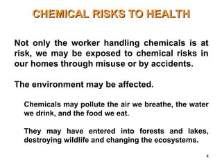 4
CHEMICAL RISKS TO HEALTH
CHEMICAL RISKS TO HEALTH
• Not only the worker handling chemicals is at
risk, we may be exposed to chemical risks in
our homes through misuse or by accidents.
• The environment may be affected.
– Chemicals may pollute the air we breathe, the water
we drink, and the food we eat.
– They may have entered into forests and lakes,
destroying wildlife and changing the ecosystems.
 