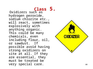 44
Class 5.
Oxidizers such as
hydrogen peroxide,
sodium chlorite etc.,
will react, sometimes
explosively with
anything organic.
This could be many
chemicals, even
including flour, oil,
or sawdust. If
possible avoid having
strong oxidizers on
site at all. If they
are essential, they
must be treated be
very special care.
 