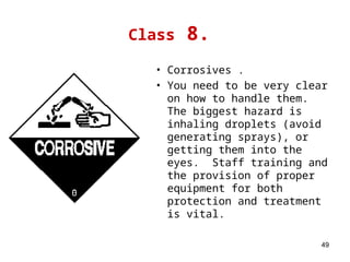 49
Class 8.
• Corrosives .
• You need to be very clear
on how to handle them.
The biggest hazard is
inhaling droplets (avoid
generating sprays), or
getting them into the
eyes. Staff training and
the provision of proper
equipment for both
protection and treatment
is vital.
 