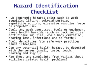 55
• Do ergonomic hazards exist—such as work
requiring lifting, awkward posture,
repetitive motions, excessive muscular force
or computer use?
• Could any work processes, tools or equipment
cause health hazards (such as back injuries,
soft tissue injuries, whole body vibration,
hearing loss, infections and so forth)?
• Could departures from safe work practices
cause illnesses?
• Can any potential health hazards be detected
with the senses (smell, taste, touch,
hearing and sight)?
• Are there any complaints from workers about
workplace related health problems?
Hazard Identification
Checklist
 