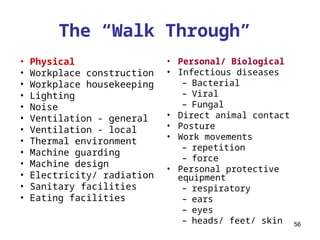 56
The “Walk Through”
• Physical
• Workplace construction
• Workplace housekeeping
• Lighting
• Noise
• Ventilation - general
• Ventilation - local
• Thermal environment
• Machine guarding
• Machine design
• Electricity/ radiation
• Sanitary facilities
• Eating facilities
• Personal/ Biological
• Infectious diseases
– Bacterial
– Viral
– Fungal
• Direct animal contact
• Posture
• Work movements
– repetition
– force
• Personal protective
equipment
– respiratory
– ears
– eyes
– heads/ feet/ skin
 
