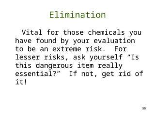 59
Elimination
Vital for those chemicals you
have found by your evaluation
to be an extreme risk. For
lesser risks, ask yourself “Is
this dangerous item really
essential?” If not, get rid of
it!
 