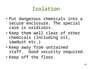 60
Isolation
• Put dangerous chemicals into a
secure enclosure. The special
case is oxidizers.
• Keep them well clear of other
chemicals (including oil,
sawdust etc.)
• Keep away from untrained
staff. Good security required.
• Keep off the floor.
 