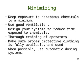 61
Minimizing
• Keep exposure to hazardous chemicals
to a minimum.
• Use good ventilation.
• Design your systems to reduce time
exposed to chemicals.
• Thorough training of operators.
• Make sure proper protective clothing
is fully available, and used.
• When possible, use automatic dosing
systems.
 