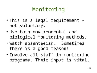 62
Monitoring
• This is a legal requirement -
not voluntary.
• Use both environmental and
biological monitoring methods.
• Watch absenteeism. Sometimes
there is a good reason!
• Involve all staff in monitoring
programs. Their input is vital.
 