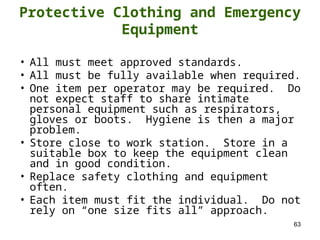 63
Protective Clothing and Emergency
Equipment
• All must meet approved standards.
• All must be fully available when required.
• One item per operator may be required. Do
not expect staff to share intimate
personal equipment such as respirators,
gloves or boots. Hygiene is then a major
problem.
• Store close to work station. Store in a
suitable box to keep the equipment clean
and in good condition.
• Replace safety clothing and equipment
often.
• Each item must fit the individual. Do not
rely on “one size fits all” approach.
 