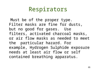 65
Respirators
Must be of the proper type.
Filter masks are fine for dusts,
but no good for gases. Use
filters, activated charcoal masks,
or air flow masks as needed to meet
the particular hazard. For
example, Hydrogen Sulphide exposure
needs at least air flow or self
contained breathing apparatus.
 