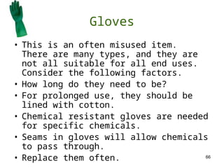 66
Gloves
• This is an often misused item.
There are many types, and they are
not all suitable for all end uses.
Consider the following factors.
• How long do they need to be?
• For prolonged use, they should be
lined with cotton.
• Chemical resistant gloves are needed
for specific chemicals.
• Seams in gloves will allow chemicals
to pass through.
• Replace them often.
 