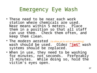 67
Emergency Eye Wash
• These need to be near each work
station where chemicals are used.
Near means within 5 meters. Place
them in a position so that all staff
can use them. Check them often, and
keep them clean.
• The modern aerated (to allow air to act on something)
wash should be used. Older “jet” wash
systems should be replaced.
• When in use, they need to be washing
for minutes, not seconds. Preferably
15 minutes. While doing so, hold the
victim’s eyes open.
 