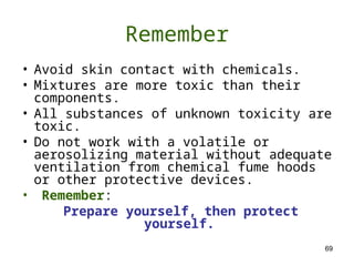 69
Remember
• Avoid skin contact with chemicals.
• Mixtures are more toxic than their
components.
• All substances of unknown toxicity are
toxic.
• Do not work with a volatile or
aerosolizing material without adequate
ventilation from chemical fume hoods
or other protective devices.
• Remember:
Prepare yourself, then protect
yourself.
 