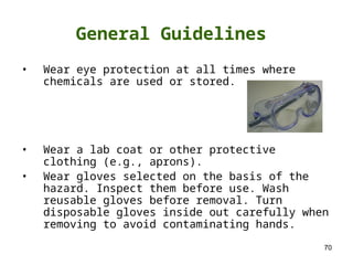 70
General Guidelines
• Wear eye protection at all times where
chemicals are used or stored.
• Wear a lab coat or other protective
clothing (e.g., aprons).
• Wear gloves selected on the basis of the
hazard. Inspect them before use. Wash
reusable gloves before removal. Turn
disposable gloves inside out carefully when
removing to avoid contaminating hands.
 