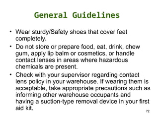 72
• Wear sturdy/Safety shoes that cover feet
completely.
• Do not store or prepare food, eat, drink, chew
gum, apply lip balm or cosmetics, or handle
contact lenses in areas where hazardous
chemicals are present.
• Check with your supervisor regarding contact
lens policy in your warehouse. If wearing them is
acceptable, take appropriate precautions such as
informing other warehouse occupants and
having a suction-type removal device in your first
aid kit.
General Guidelines
 
