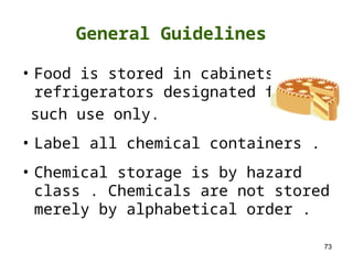 73
• Food is stored in cabinets or
refrigerators designated for
such use only.
• Label all chemical containers .
• Chemical storage is by hazard
class . Chemicals are not stored
merely by alphabetical order .
General Guidelines
 