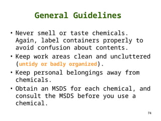 74
• Never smell or taste chemicals.
Again, label containers properly to
avoid confusion about contents.
• Keep work areas clean and uncluttered
(untidy or badly organized).
• Keep personal belongings away from
chemicals.
• Obtain an MSDS for each chemical, and
consult the MSDS before you use a
chemical.
General Guidelines
 