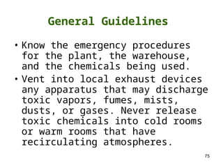 75
• Know the emergency procedures
for the plant, the warehouse,
and the chemicals being used.
• Vent into local exhaust devices
any apparatus that may discharge
toxic vapors, fumes, mists,
dusts, or gases. Never release
toxic chemicals into cold rooms
or warm rooms that have
recirculating atmospheres.
General Guidelines
 