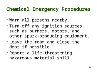 77
Chemical Emergency Procedures
• Warn all persons nearby.
• Turn off any ignition sources
such as burners, motors, and
other spark-producing equipment.
• Leave the room and close the
door if possible.
• Report a life-threatening
hazardous material spill.
 
